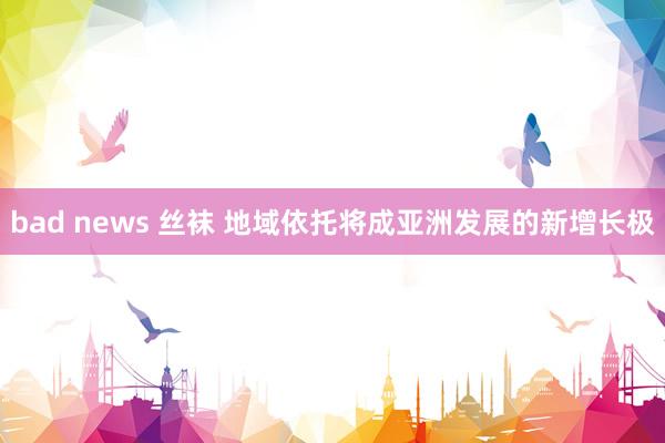 bad news 丝袜 地域依托将成亚洲发展的新增长极