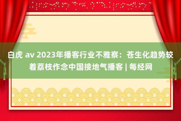 白虎 av 2023年播客行业不雅察：苍生化趋势较着荔枝作念中国接地气播客 | 每经网