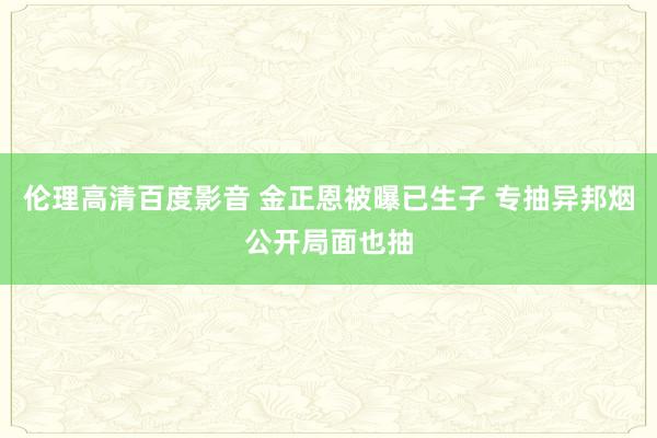 伦理高清百度影音 金正恩被曝已生子 专抽异邦烟公开局面也抽