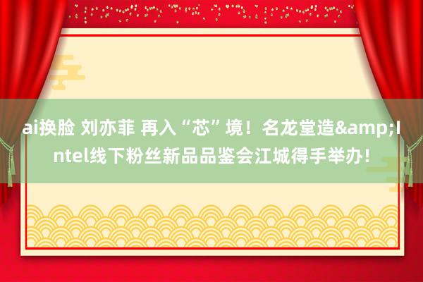 ai换脸 刘亦菲 再入“芯”境！名龙堂造&Intel线下粉丝新品品鉴会江城得手举办!