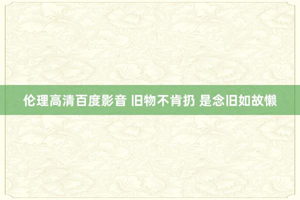 伦理高清百度影音 旧物不肯扔 是念旧如故懒