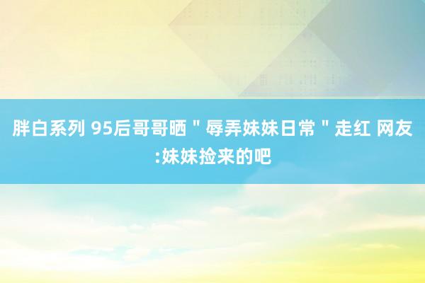 胖白系列 95后哥哥晒＂辱弄妹妹日常＂走红 网友:妹妹捡来的吧