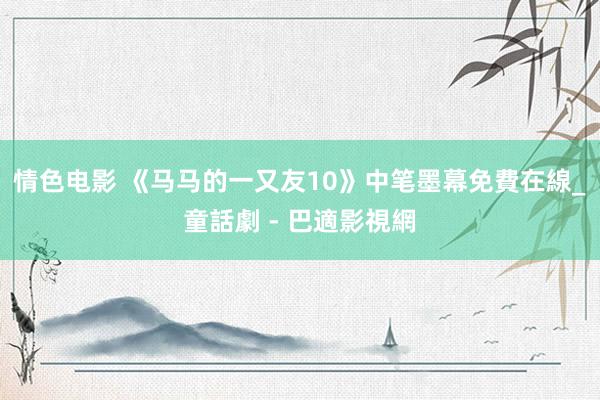 情色电影 《马马的一又友10》中笔墨幕免費在線_童話劇 - 巴適影視網