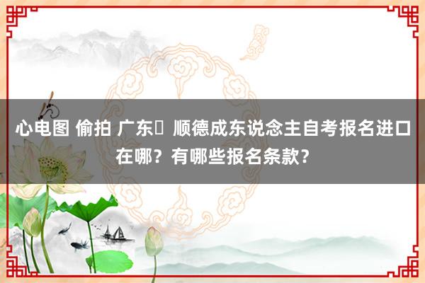 心电图 偷拍 广东‌顺德成东说念主自考报名进口在哪？有哪些报名条款？