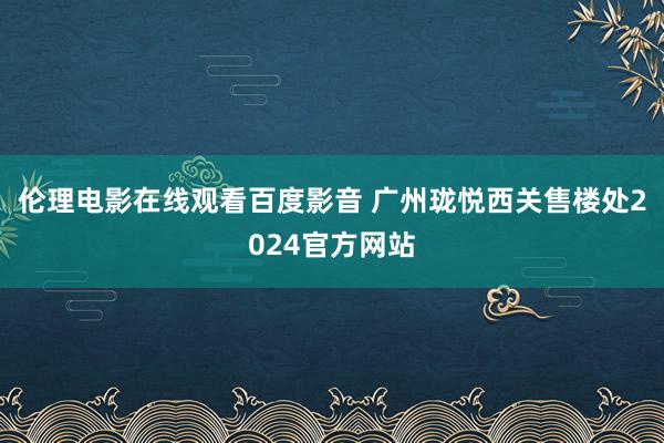 伦理电影在线观看百度影音 广州珑悦西关售楼处2024官方网站