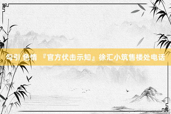 勾引 色情 『官方伏击示知』徐汇小筑售楼处电话