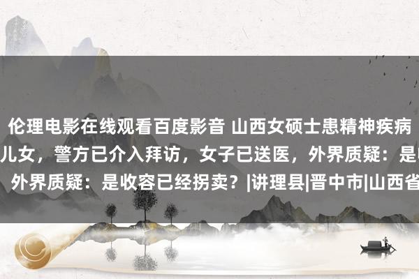 伦理电影在线观看百度影音 山西女硕士患精神疾病失散13年，已育有一双儿女，警方已介入拜访，女子已送医，外界质疑：是收容已经拐卖？|讲理县|晋中市|山西省|吵嘴纠纷