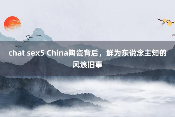 chat sex5 China陶瓷背后，鲜为东说念主知的风浪旧事