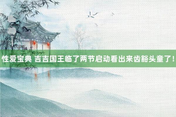 性爱宝典 吉吉国王临了两节启动看出来齿豁头童了！