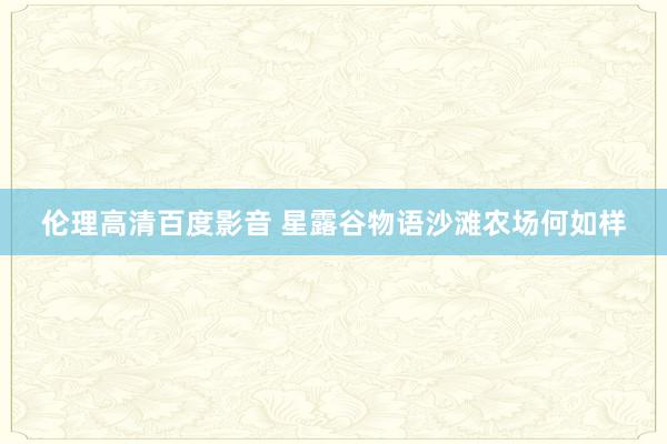 伦理高清百度影音 星露谷物语沙滩农场何如样