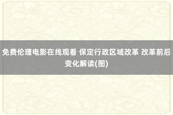 免费伦理电影在线观看 保定行政区域改革 改革前后变化解读(图)