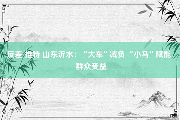 反差 推特 山东沂水：“大车”减负 “小马”赋能  群众受益