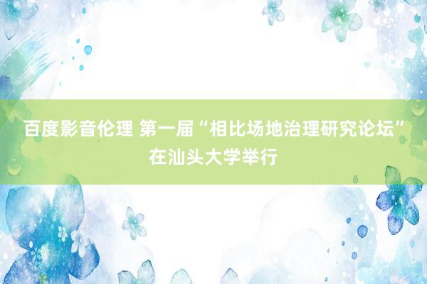 百度影音伦理 第一届“相比场地治理研究论坛”在汕头大学举行