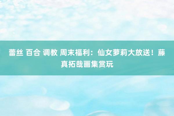 蕾丝 百合 调教 周末福利：仙女萝莉大放送！藤真拓哉画集赏玩