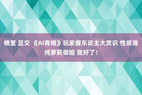 楠里 足交 《AI青娥》玩家握东谈主大赏识 性感清纯萝莉御姐 我好了！