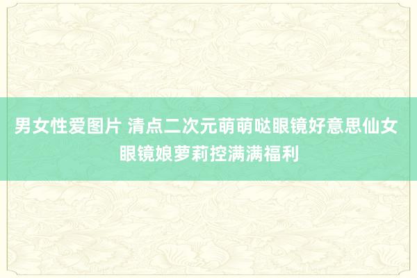 男女性爱图片 清点二次元萌萌哒眼镜好意思仙女 眼镜娘萝莉控满满福利