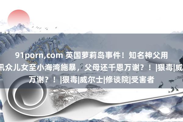 91porn，com 英国萝莉岛事件！知名神父用小动物和糖果交流讯众儿女至小海湾施暴，父母还千恩万谢？！|狠毒|威尔士|修谈院|受害者