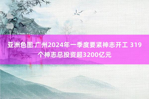 亚洲色图 广州2024年一季度要紧神志开工 319个神志总投资超3200亿元