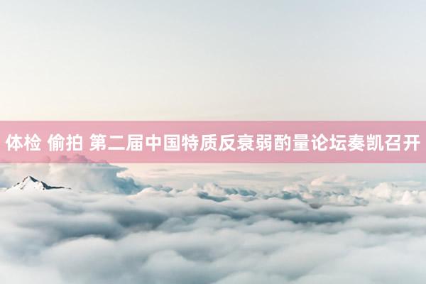 体检 偷拍 第二届中国特质反衰弱酌量论坛奏凯召开