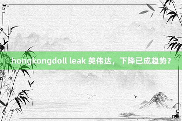 hongkongdoll leak 英伟达，下降已成趋势？