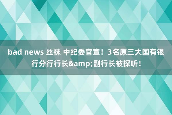 bad news 丝袜 中纪委官宣！3名原三大国有银行分行行长&副行长被探听！
