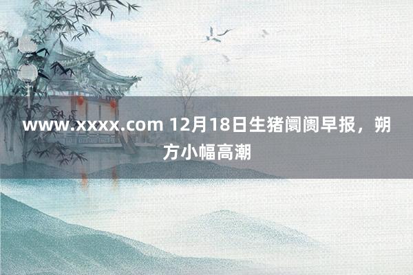 www.xxxx.com 12月18日生猪阛阓早报，朔方小幅高潮