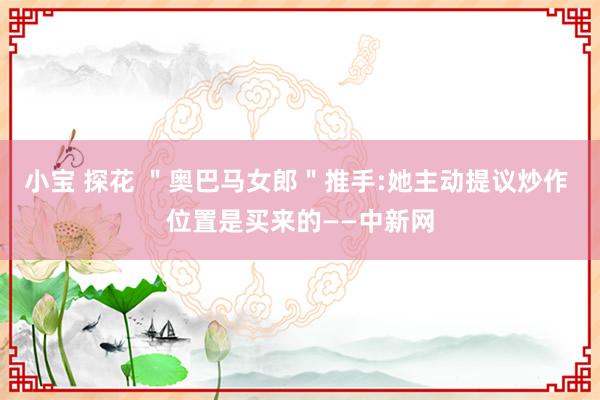 小宝 探花 ＂奥巴马女郎＂推手:她主动提议炒作 位置是买来的——中新网