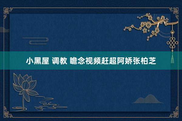 小黑屋 调教 瞻念视频赶超阿娇张柏芝