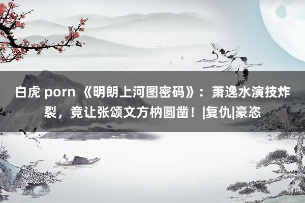 白虎 porn 《明朗上河图密码》：萧逸水演技炸裂，竟让张颂文方枘圆凿！|复仇|豪恣