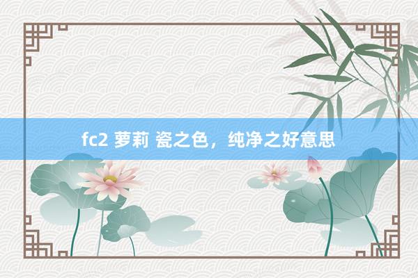 fc2 萝莉 瓷之色，纯净之好意思