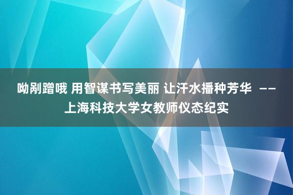 呦剐蹭哦 用智谋书写美丽 让汗水播种芳华  ——上海科技大学女教师仪态纪实