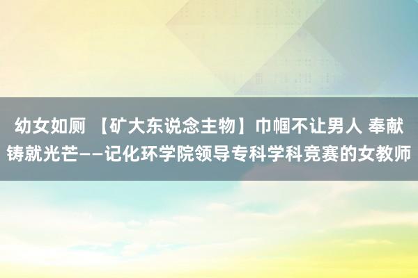 幼女如厕 【矿大东说念主物】巾帼不让男人 奉献铸就光芒——记化环学院领导专科学科竞赛的女教师