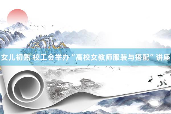 女儿初熟 校工会举办“高校女教师服装与搭配”讲座