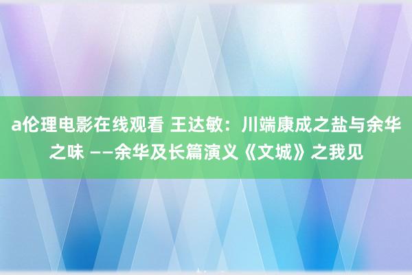 a伦理电影在线观看 王达敏：川端康成之盐与余华之味 ——余华及长篇演义《文城》之我见
