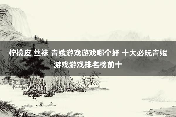 柠檬皮 丝袜 青娥游戏游戏哪个好 十大必玩青娥游戏游戏排名榜前十