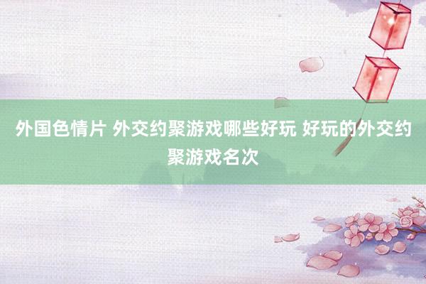 外国色情片 外交约聚游戏哪些好玩 好玩的外交约聚游戏名次