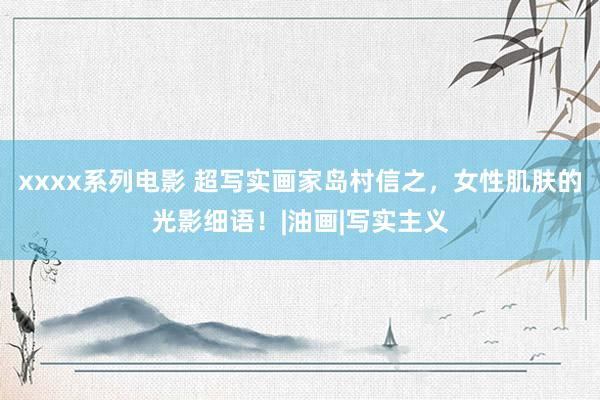 xxxx系列电影 超写实画家岛村信之，女性肌肤的光影细语！|油画|写实主义