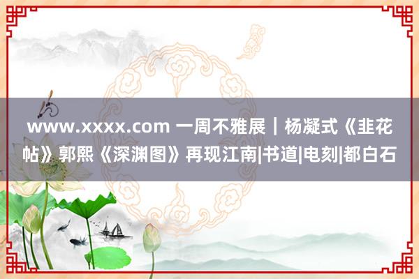 www.xxxx.com 一周不雅展｜杨凝式《韭花帖》郭熙《深渊图》再现江南|书道|电刻|都白石