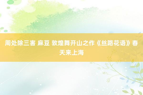 周处除三害 麻豆 敦煌舞开山之作《丝路花语》春天来上海