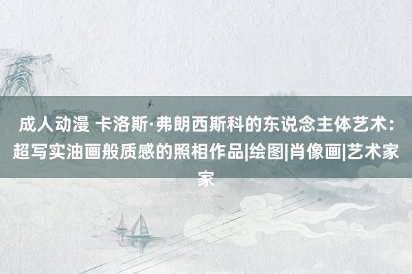 成人动漫 卡洛斯·弗朗西斯科的东说念主体艺术：超写实油画般质感的照相作品|绘图|肖像画|艺术家