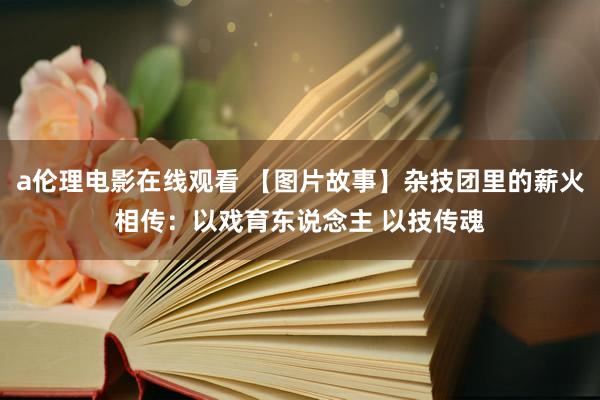 a伦理电影在线观看 【图片故事】杂技团里的薪火相传：以戏育东说念主 以技传魂