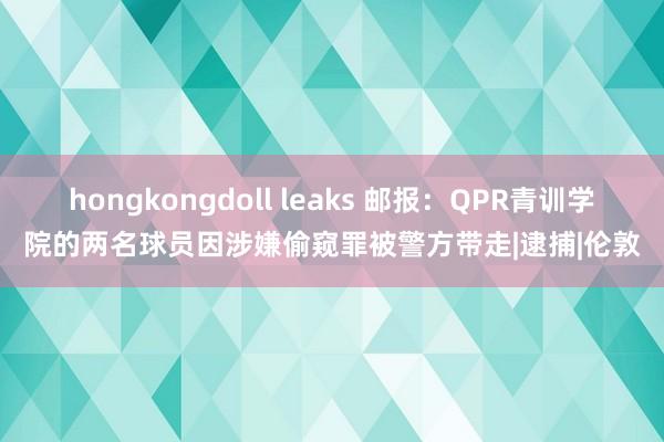 hongkongdoll leaks 邮报：QPR青训学院的两名球员因涉嫌偷窥罪被警方带走|逮捕|伦敦