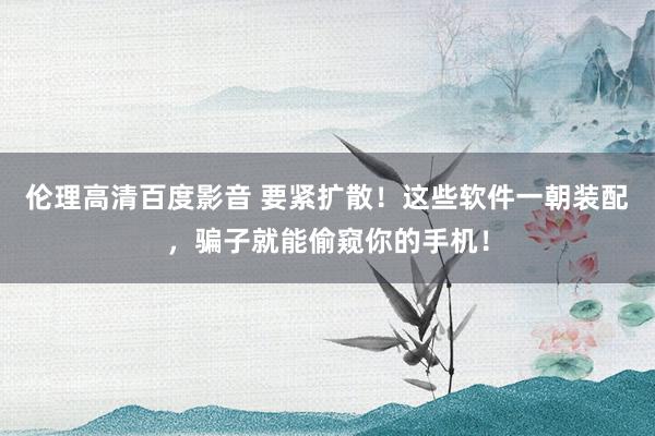 伦理高清百度影音 要紧扩散！这些软件一朝装配，骗子就能偷窥你的手机！