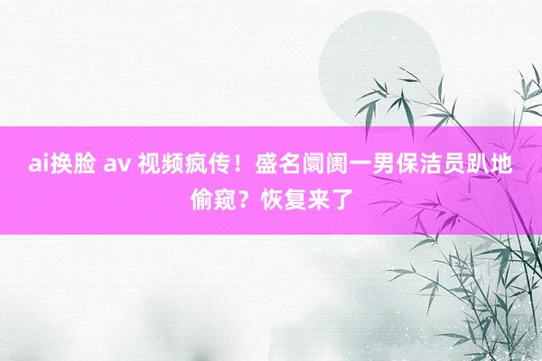 ai换脸 av 视频疯传！盛名阛阓一男保洁员趴地偷窥？恢复来了
