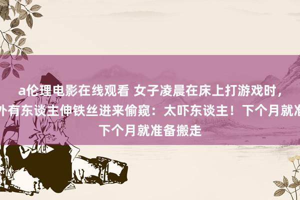a伦理电影在线观看 女子凌晨在床上打游戏时，发现窗外有东谈主伸铁丝进来偷窥：太吓东谈主！下个月就准备搬走
