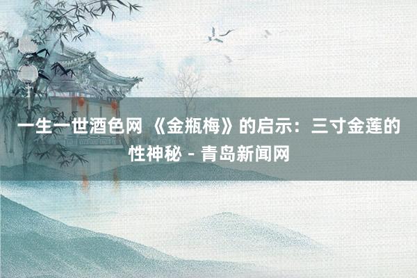一生一世酒色网 《金瓶梅》的启示：三寸金莲的性神秘－青岛新闻网