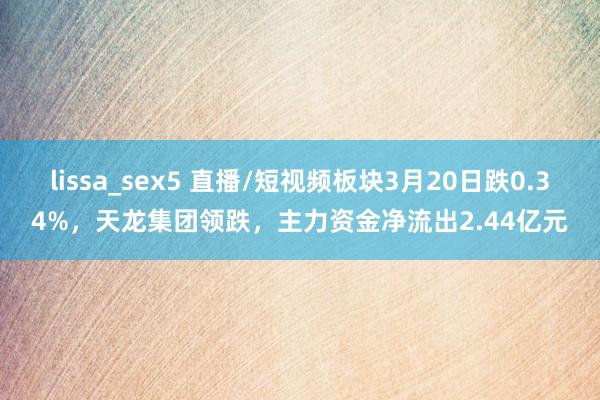 lissa_sex5 直播/短视频板块3月20日跌0.34%，天龙集团领跌，主力资金净流出2.44亿元