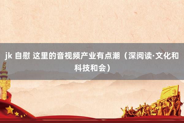 jk 自慰 这里的音视频产业有点潮（深阅读·文化和科技和会）