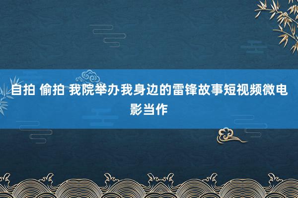 自拍 偷拍 我院举办我身边的雷锋故事短视频微电影当作