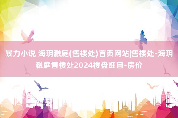 暴力小说 海玥瀜庭(售楼处)首页网站|售楼处-海玥瀜庭售楼处2024楼盘细目-房价